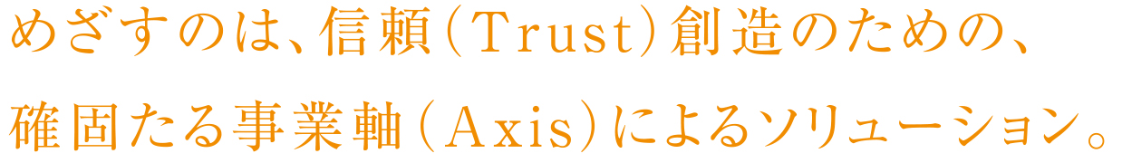 めざすのは、信頼（Trust）創造のための、確固たる事業軸（Axis）によるソリューション。